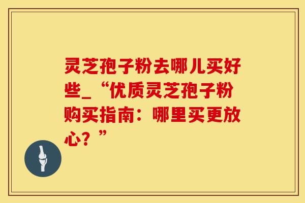 灵芝孢子粉去哪儿买好些_“优质灵芝孢子粉购买指南：哪里买更放心？”