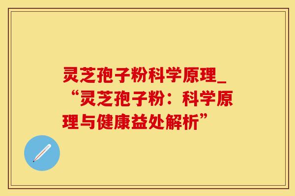 灵芝孢子粉科学原理_“灵芝孢子粉：科学原理与健康益处解析”