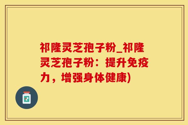 祁隆灵芝孢子粉_祁隆灵芝孢子粉：提升免疫力，增强身体健康)