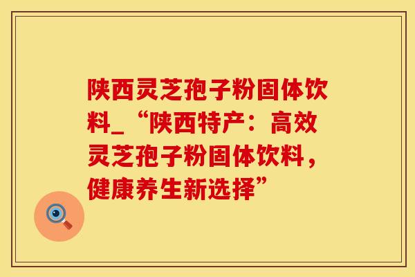 陕西灵芝孢子粉固体饮料_“陕西特产：高效灵芝孢子粉固体饮料，健康养生新选择”