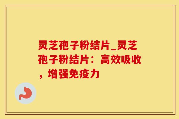 灵芝孢子粉结片_灵芝孢子粉结片：高效吸收，增强免疫力