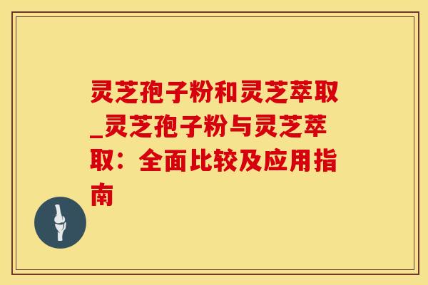 灵芝孢子粉和灵芝萃取_灵芝孢子粉与灵芝萃取：全面比较及应用指南