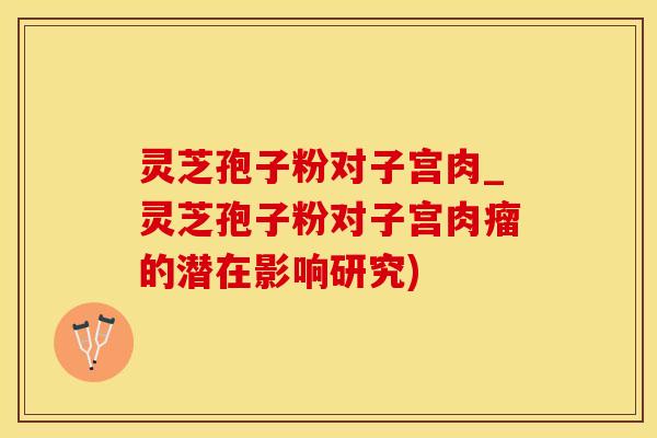灵芝孢子粉对子宫肉_灵芝孢子粉对子宫肉瘤的潜在影响研究)