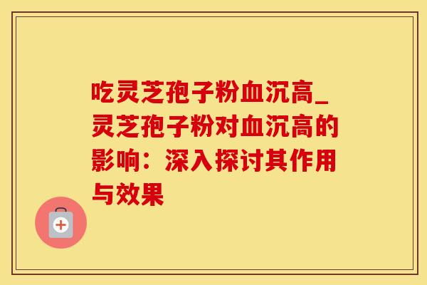 吃灵芝孢子粉血沉高_灵芝孢子粉对血沉高的影响：深入探讨其作用与效果