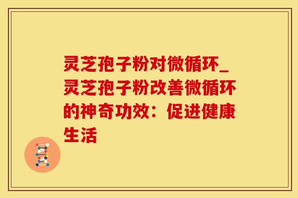 灵芝孢子粉对微循环_灵芝孢子粉改善微循环的神奇功效：促进健康生活