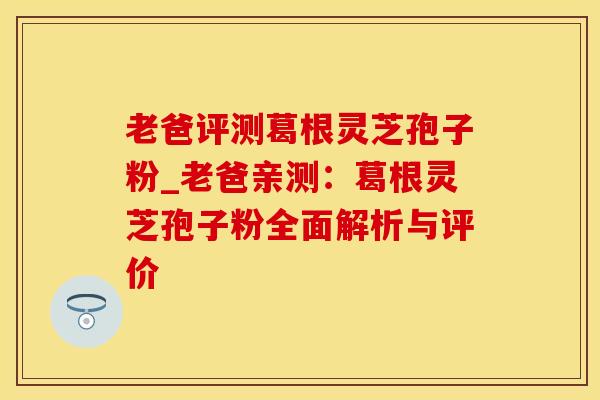 老爸评测葛根灵芝孢子粉_老爸亲测：葛根灵芝孢子粉全面解析与评价