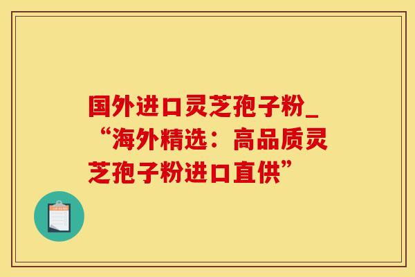 国外进口灵芝孢子粉_“海外精选：高品质灵芝孢子粉进口直供”