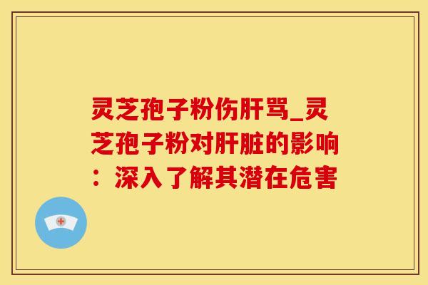 灵芝孢子粉伤肝骂_灵芝孢子粉对肝脏的影响：深入了解其潜在危害
