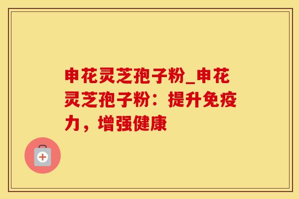 申花灵芝孢子粉_申花灵芝孢子粉：提升免疫力，增强健康