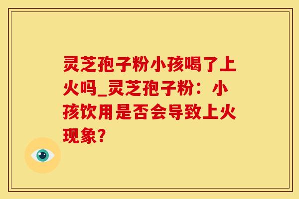 灵芝孢子粉小孩喝了上火吗_灵芝孢子粉：小孩饮用是否会导致上火现象？
