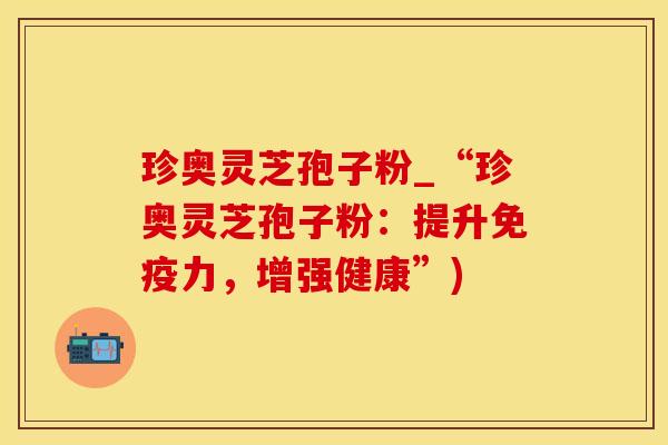 珍奥灵芝孢子粉_“珍奥灵芝孢子粉：提升免疫力，增强健康”)