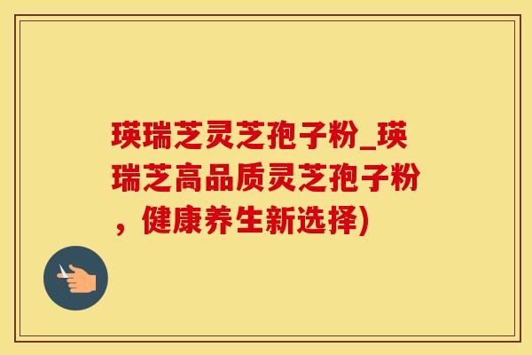 瑛瑞芝灵芝孢子粉_瑛瑞芝高品质灵芝孢子粉，健康养生新选择)