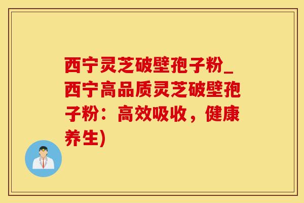 西宁灵芝破壁孢子粉_西宁高品质灵芝破壁孢子粉：高效吸收，健康养生)