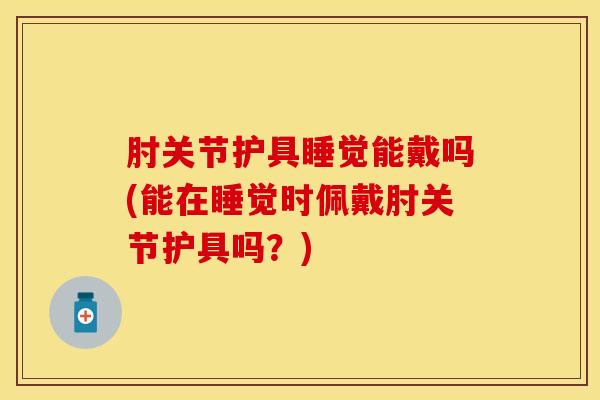 肘关节护具睡觉能戴吗(能在睡觉时佩戴肘关节护具吗？)