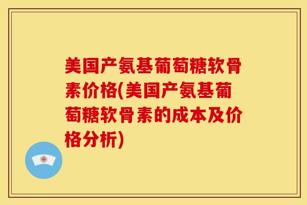 美国产氨基葡萄糖软骨素价格(美国产氨基葡萄糖软骨素的成本及价格分析)