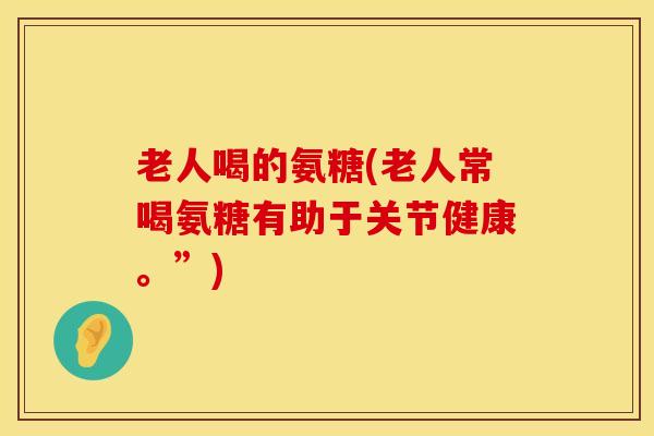 老人喝的氨糖(老人常喝氨糖有助于关节健康。”)
