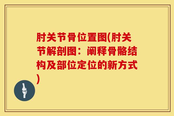 肘关节骨位置图(肘关节解剖图：阐释骨骼结构及部位定位的新方式)