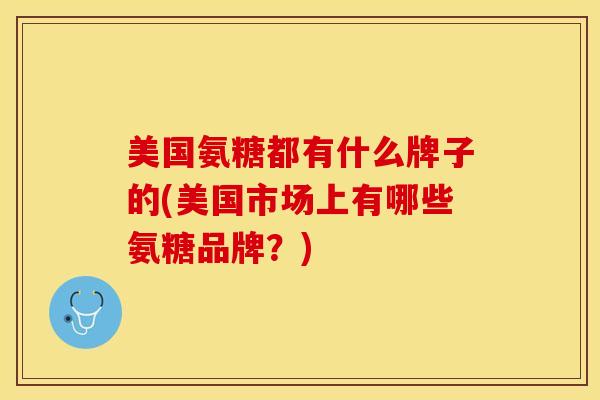 美国氨糖都有什么牌子的(美国市场上有哪些氨糖品牌？)