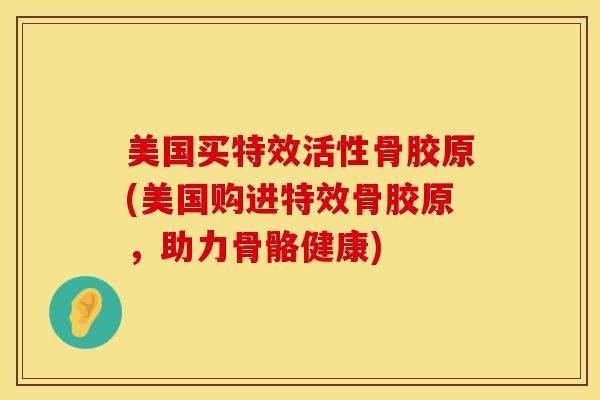 美国买特效活性骨胶原(美国购进特效骨胶原，助力骨骼健康)
