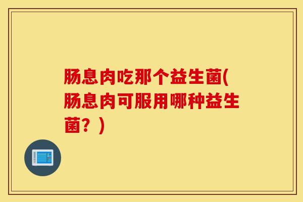 肠息肉吃那个益生菌(肠息肉可服用哪种益生菌？)