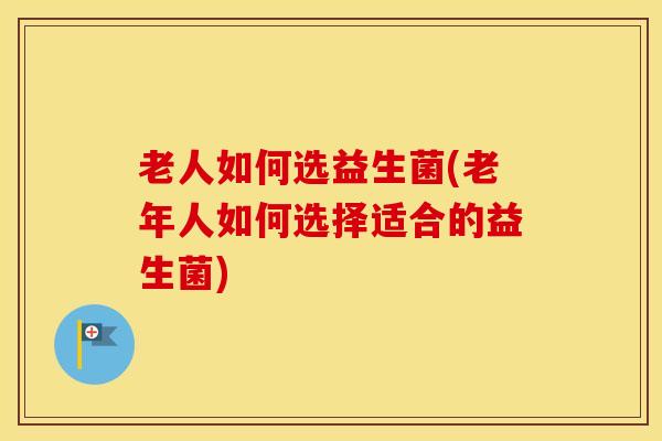 老人如何选益生菌(老年人如何选择适合的益生菌)