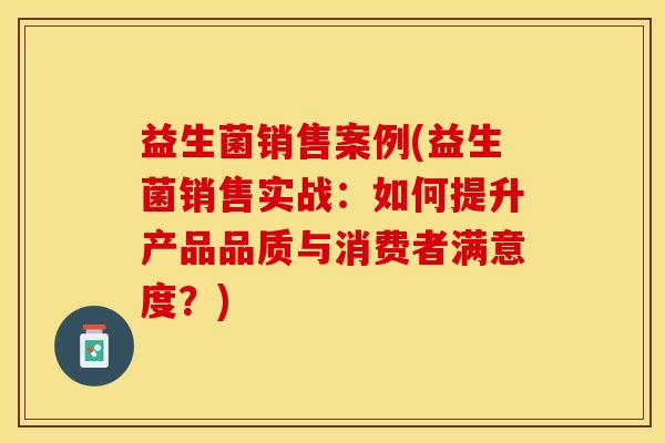 益生菌销售案例(益生菌销售实战：如何提升产品品质与消费者满意度？)