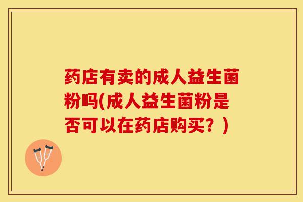 药店有卖的成人益生菌粉吗(成人益生菌粉是否可以在药店购买？)