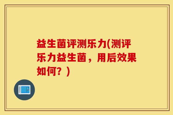 益生菌评测乐力(测评乐力益生菌，用后效果如何？)