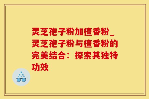 灵芝孢子粉加檀香粉_灵芝孢子粉与檀香粉的完美结合：探索其独特功效