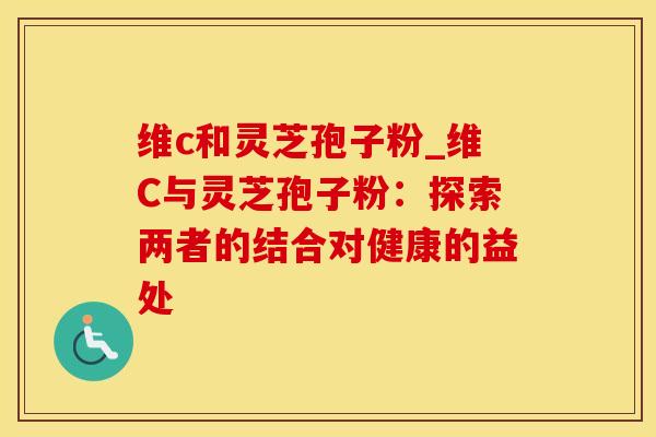 维c和灵芝孢子粉_维C与灵芝孢子粉：探索两者的结合对健康的益处