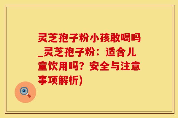 灵芝孢子粉小孩敢喝吗_灵芝孢子粉：适合儿童饮用吗？安全与注意事项解析)