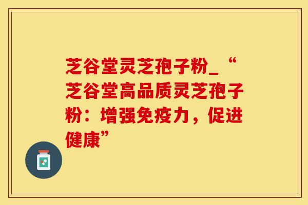 芝谷堂灵芝孢子粉_“芝谷堂高品质灵芝孢子粉：增强免疫力，促进健康”