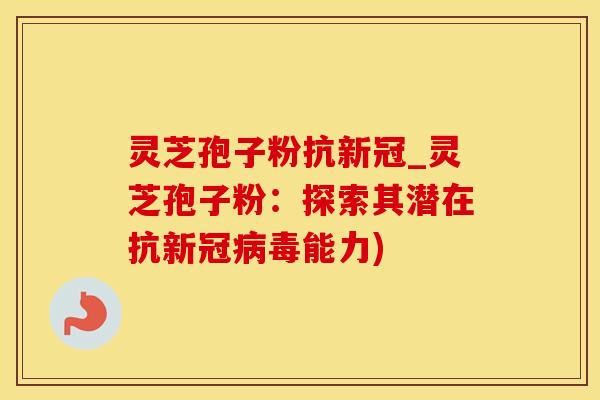 灵芝孢子粉抗新冠_灵芝孢子粉：探索其潜在抗新冠病毒能力)