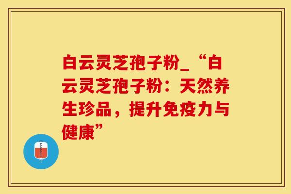 白云灵芝孢子粉_“白云灵芝孢子粉：天然养生珍品，提升免疫力与健康”