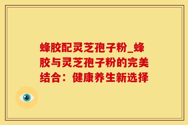 蜂胶配灵芝孢子粉_蜂胶与灵芝孢子粉的完美结合：健康养生新选择