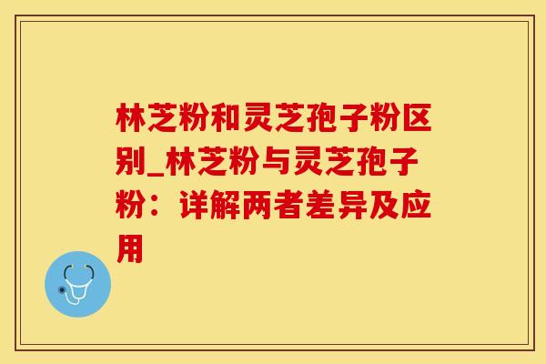 林芝粉和灵芝孢子粉区别_林芝粉与灵芝孢子粉：详解两者差异及应用