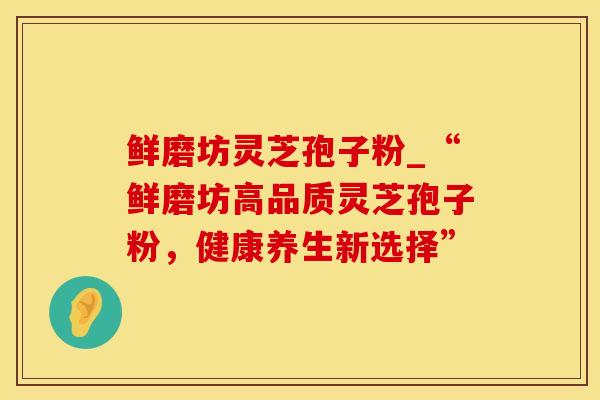 鲜磨坊灵芝孢子粉_“鲜磨坊高品质灵芝孢子粉，健康养生新选择”