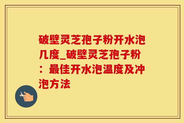 破壁灵芝孢子粉开水泡几度_破壁灵芝孢子粉：最佳开水泡温度及冲泡方法