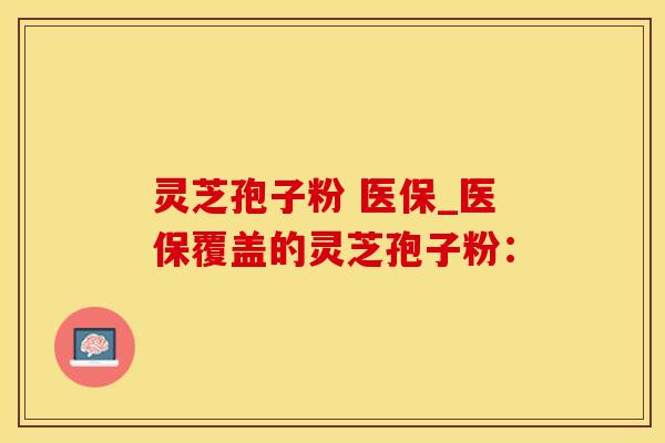 灵芝孢子粉 医保_医保覆盖的灵芝孢子粉：
