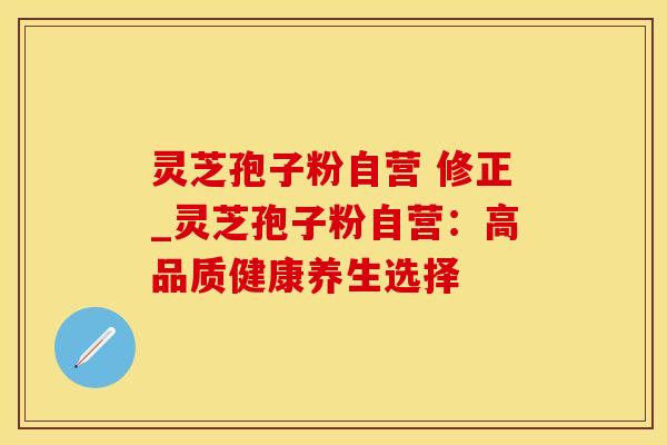 灵芝孢子粉自营 修正_灵芝孢子粉自营：高品质健康养生选择