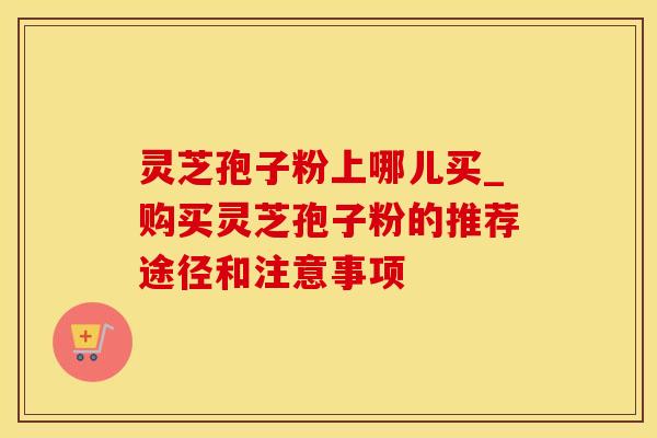 灵芝孢子粉上哪儿买_购买灵芝孢子粉的推荐途径和注意事项