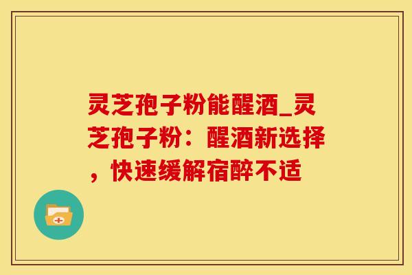 灵芝孢子粉能醒酒_灵芝孢子粉：醒酒新选择，快速缓解宿醉不适