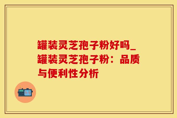 罐装灵芝孢子粉好吗_罐装灵芝孢子粉：品质与便利性分析