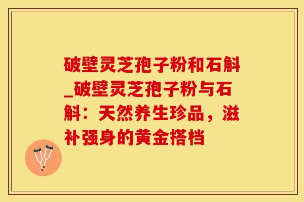 破壁灵芝孢子粉和石斛_破壁灵芝孢子粉与石斛：天然养生珍品，滋补强身的黄金搭档