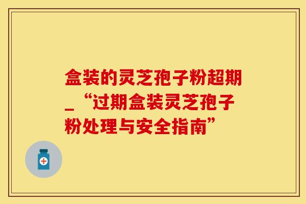 盒装的灵芝孢子粉超期_“过期盒装灵芝孢子粉处理与安全指南”