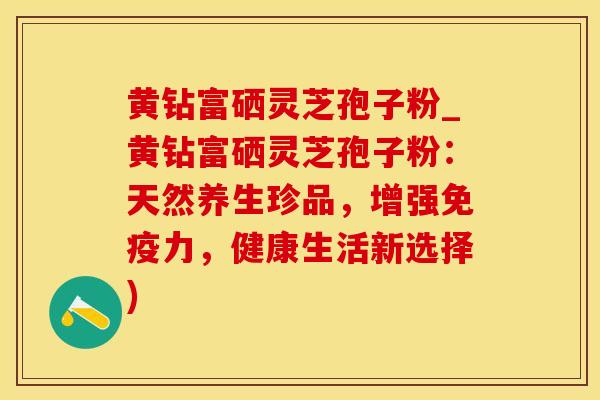 黄钻富硒灵芝孢子粉_黄钻富硒灵芝孢子粉：天然养生珍品，增强免疫力，健康生活新选择)