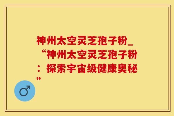 神州太空灵芝孢子粉_“神州太空灵芝孢子粉：探索宇宙级健康奥秘”