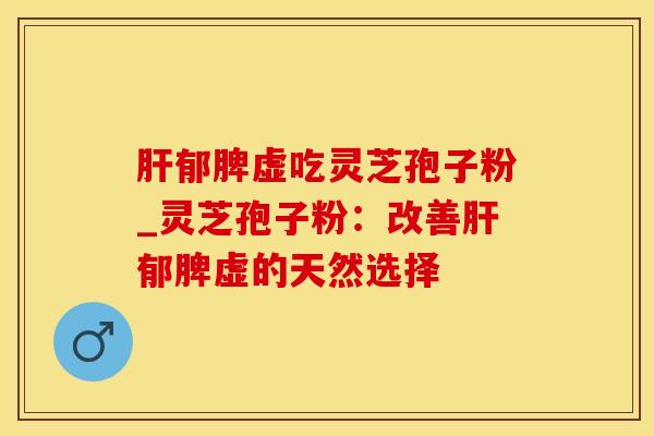 肝郁脾虚吃灵芝孢子粉_灵芝孢子粉：改善肝郁脾虚的天然选择