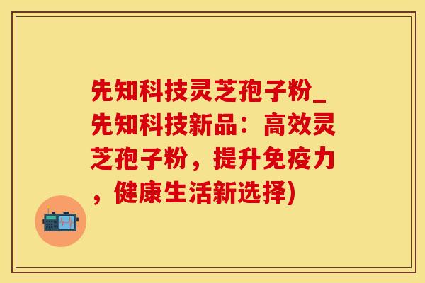 先知科技灵芝孢子粉_先知科技新品：高效灵芝孢子粉，提升免疫力，健康生活新选择)
