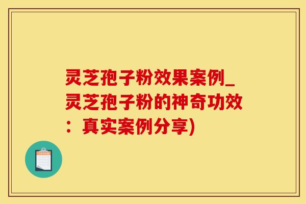 灵芝孢子粉效果案例_灵芝孢子粉的神奇功效：真实案例分享)